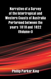 Narrative of a Survey of the Intertropical and Western Coasts of Australia Performed between the years 1818 and 1822, King Phillip Parker