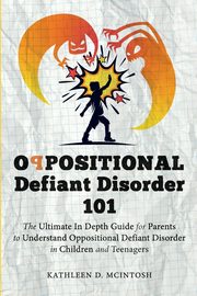 Oppositional Defiant Disorder 101The Ultimate in Depth Guide For Parents to Understand Oppositional Defiant Disorder in Children and Teenagers, McIntosh Kathleen D.