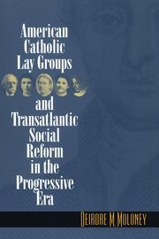 American Catholic Lay Groups and Transatlantic Social Reform in the Progressive Era, Moloney Deirdre M.