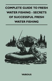 Complete Guide to Fresh Water Fishing - Secrets of Successful Fresh Water Fishing, Various