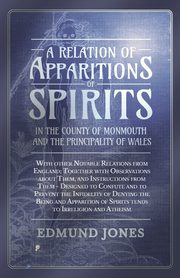 A Relation of Apparitions of Spirits in the County of Monmouth and the Principality of Wales;With other Notable Relations from England; Together with Observations about Them, and Instructions from Them - Designed to Confute and to Prevent the Infidelity o, Jones Edmund