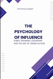 The Psychology of Influence, Public Speaking, Leadership, and the Art of Taking Action, Joseph Emmanuel