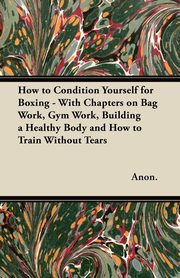 How to Condition Yourself for Boxing - With Chapters on Bag Work, Gym Work, Building a Healthy Body and How to Train Without Tears, Anon