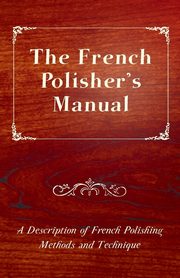 The French Polisher's Manual - A Description of French Polishing Methods and Technique, Anon