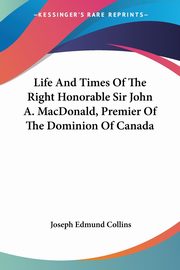 Life And Times Of The Right Honorable Sir John A. MacDonald, Premier Of The Dominion Of Canada, Collins Joseph Edmund