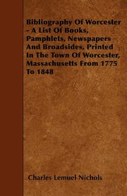 ksiazka tytu: Bibliography Of Worcester - A List Of Books, Pamphlets, Newspapers And Broadsides, Printed In The Town Of Worcester, Massachusetts From 1775 To 1848 autor: Nichols Charles Lemuel