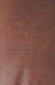 The Art of Braiding Leather - A Collection of Historical Articles on Dog Leads, Belts, Hat Bands and Other Examples of Leather Braiding, Various