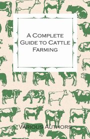 A Complete Guide to Cattle Farming - A Collection of Articles on Housing, Feeding, Breeding, Health and Other Aspects of Keeping Cattle, Various