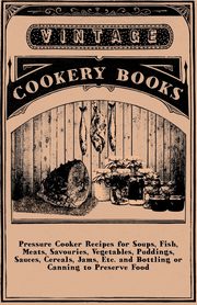 Pressure Cooker Recipes for Soups, Fish, Meats, Savouries, Vegetables, Puddings, Sauces, Cereals, Jams, Etc. and Bottling or Canning to Preserve Food, Anon