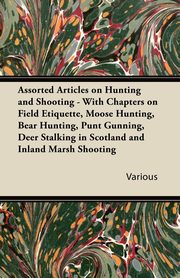 Assorted Articles on Hunting and Shooting - With Chapters on Field Etiquette, Moose Hunting, Bear Hunting, Punt Gunning, Deer Stalking in Scotland and Inland Marsh Shooting, Various