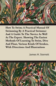 ksiazka tytu: How To Swim; A Practical Manual Of Swimming By A Practical Swimmer And A Guide To The Novice As Well As The Expert. Showing The Easiest Methods Of Learning To Swim, Dive And Float, Various Kinds Of Strokes, With Directions And Illustrations autor: Sterrett James H.