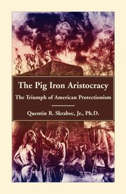 The Pig Iron Aristocracy, The Triumph of American Protectionism, Skrabec Ph.D Quentin R.