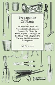 Propagation of Plants - A Complete Guide for Professional and Amateur Growers of Plants by Seeds, Layers, Grafting and Budding, with Chapters on Nursery and Greenhouse Management, Kains M. G.