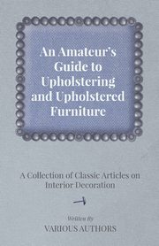 An Amateur's Guide to Upholstering and Upholstered Furniture - A Collection of Classic Articles on Interior Decoration, Various