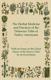 The Herbal Medicine and Practices of the Delaware Tribe of Native Americans - With an Essay on the Ghost Dance of the Kiowa Tribe by an Eyewitness, Anon