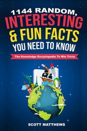 1144 Random, Interesting and Fun Facts You Need To Know - The Knowledge Encyclopedia To Win Trivia, Matthews Scott