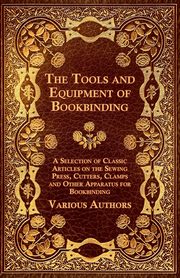 The Tools and Equipment of Bookbinding - A Selection of Classic Articles on the Sewing Press, Cutters, Clamps and Other Apparatus for Bookbinding, Various Authors
