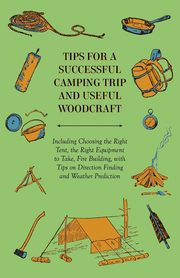 Tips for a Successful Camping Trip and Useful Woodcraft - Including Choosing the Right Tent, the Right Equipment to Take, Fire Building, with Tips on Direction Finding and Weather Prediction, Anon.