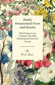 Hardy Ornamental Trees and Shrubs - With Chapters on Conifers, Sea-side Planting and Trees for Towns, Bean W. J.