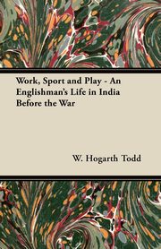 Work, Sport and Play - An Englishman's Life in India Before the War, Todd W. Hogarth
