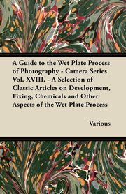 A Guide to the Wet Plate Process of Photography - Camera Series Vol. XVIII. - A Selection of Classic Articles on Development, Fixing, Chemicals and, Various