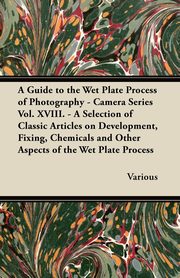 ksiazka tytu: A Guide to the Wet Plate Process of Photography - Camera Series Vol. XVIII. - A Selection of Classic Articles on Development, Fixing, Chemicals and autor: Various