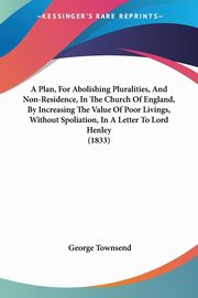 A Plan, For Abolishing Pluralities, And Non-Residence, In The Church Of England, By Increasing The Value Of Poor Livings, Without Spoliation, In A Letter To Lord Henley (1833), Townsend George