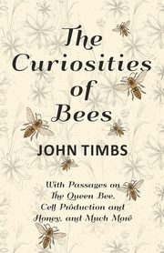 The Curiosities of Bees;With Passages on The Queen Bee, Cell Production and Honey, and Much More, Timbs John