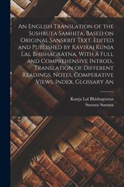 An English Translation of the Sushruta Samhita, Based on Original Sanskrit Text. Edited and Published by Kaviraj Kunja Lal Bhishagratna. With a Full and Comprehensive Introd., Translation of Different Readings, Notes, Comperative Views, Index, Glossary An, Susruta Susruta
