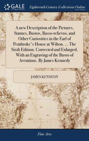ksiazka tytu: A new Description of the Pictures, Statues, Bustos, Basso-relievos, and Other Curiosities in the Earl of Pembroke's House at Wilton. ... The Sixth Edition. Corrected and Enlarged, With an Engraving of the Busto of Aventinus. By James Kennedy autor: Kennedy James