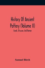 History Of Ancient Pottery (Volume Ii); Greek, Etruscan, And Roman, Birch Samuel