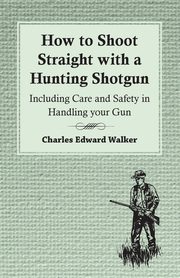 How to Shoot Straight with a Hunting Shotgun - Including Care and Safety in Handling Your Gun, Walker Charles Edward