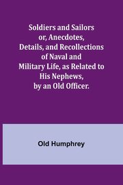 Soldiers and Sailors or, Anecdotes, Details, and Recollections of Naval and Military Life, as Related to His Nephews, by an Old Officer., Humphrey Old