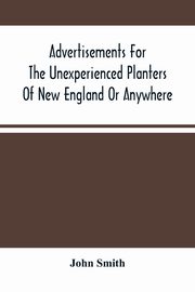 Advertisements For The Unexperienced Planters Of New England Or Anywhere. Or, The Pathway To Erect A Plantation, Smith John