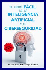 El Libro Fcil de la Inteligencia Artificial y su Ciberseguridad Edicin Ampliada y Actualizada, Garca de Consuegra Gutirrez Ricardo