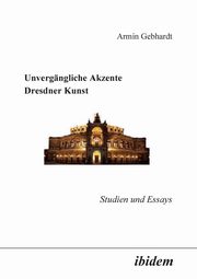 Unvergngliche Akzente Dresdner Kunst. Studien und Essays, Gebhardt Armin
