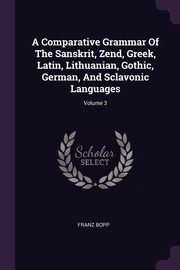 ksiazka tytu: A Comparative Grammar Of The Sanskrit, Zend, Greek, Latin, Lithuanian, Gothic, German, And Sclavonic Languages; Volume 3 autor: Bopp Franz