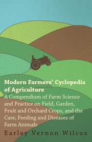 Modern Farmers' Cyclopedia of Agriculture - A Compendium of Farm Science and Practice on Field, Garden, Fruit and Orchard Crops, And the Care, Feeding and Diseases of Farm Animals, Wilcox Earley Vernon