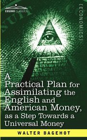 A Practical Plan for Assimilating the English and American Money, as a Step Towards a Universal Money, Bagehot Walter