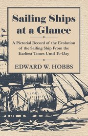 Sailing Ships at a Glance - A Pictorial Record of the Evolution of the Sailing Ship from the Earliest Times Until To-Day, Hobbs Edward W.