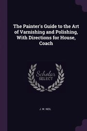 ksiazka tytu: The Painter's Guide to the Art of Varnishing and Polishing, With Directions for House, Coach autor: Neil J. W.