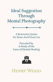 Ideal Suggestion Through Mental Photography;A Restorative System For Home And Private Use - Preceded By A Study Of The Laws Of Mental Healing, Wood Henry