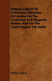 William Gilbert of Colchester, Physician of London on the Loadstone and Magnetic Bodies, and on the Great Magnet the Earth, Gilbert William