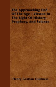 The Approaching End Of The Age - Viewed In The Light Of History, Prophecy, And Science, Guinness Henry Grattan