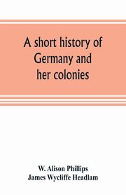 A short history of Germany and her colonies, Alison Phillips W.