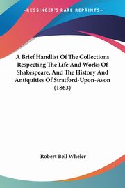 A Brief Handlist Of The Collections Respecting The Life And Works Of Shakespeare, And The History And Antiquities Of Stratford-Upon-Avon (1863), Wheler Robert Bell
