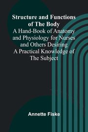 Structure and Functions of the Body;A Hand-Book of Anatomy and Physiology for Nurses and Others Desiring a Practical Knowledge of the Subject, Fiske Annette