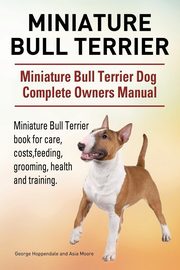 Miniature Bull Terrier. Miniature Bull Terrier Dog Complete Owners Manual. Miniature Bull Terrier book for care, costs, feeding, grooming, health and training., Hoppendale George
