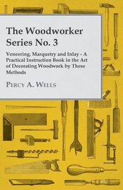 Veneering, Marquetry and Inlay - A Practical Instruction Book in the Art of Decorating Woodwork by These Methods, Wells Percy A.