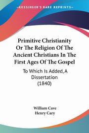Primitive Christianity Or The Religion Of The Ancient Christians In The First Ages Of The Gospel, Cave William